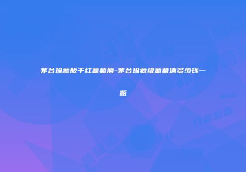 茅台珍藏版干红葡萄酒-茅台珍藏级葡萄酒多少钱一瓶