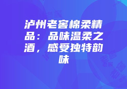 泸州老窖棉柔精品：品味温柔之酒，感受独特韵味