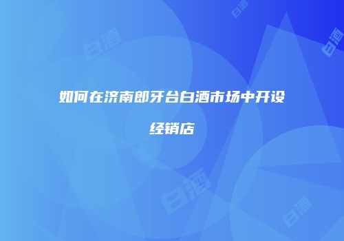 如何在济南郎牙台白酒市场中开设经销店