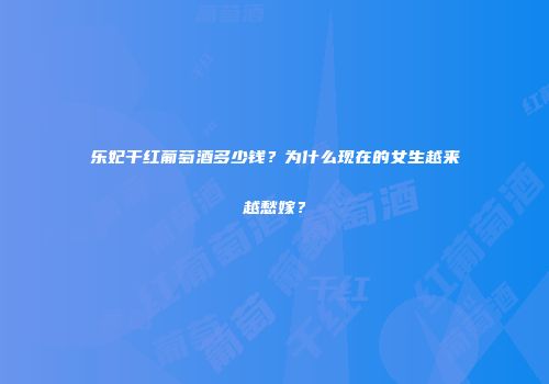 乐妃干红葡萄酒多少钱？为什么现在的女生越来越愁嫁？
