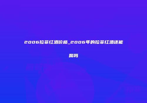 2006拉菲红酒价格_2006年的拉菲红酒还能喝吗