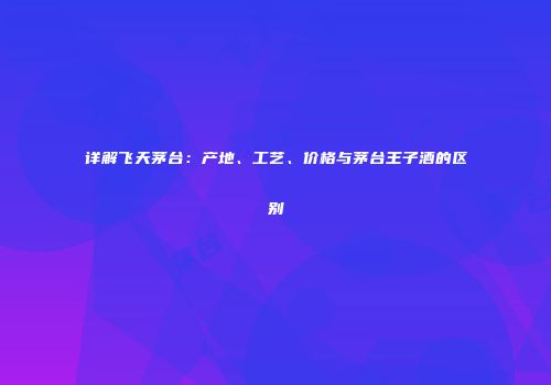 详解飞天茅台：产地、工艺、价格与茅台王子酒的区别