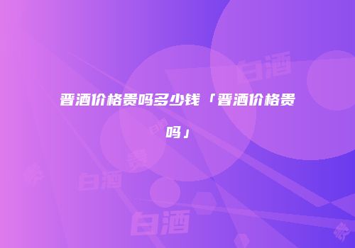 晋酒价格贵吗多少钱「晋酒价格贵吗」