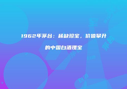 1962年茅台：稀缺珍宝，价值攀升的中国白酒瑰宝