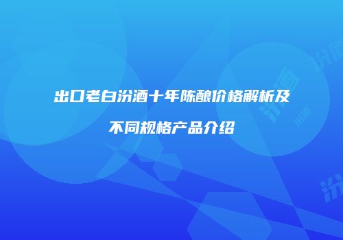 出口老白汾酒十年陈酿价格解析及不同规格产品介绍