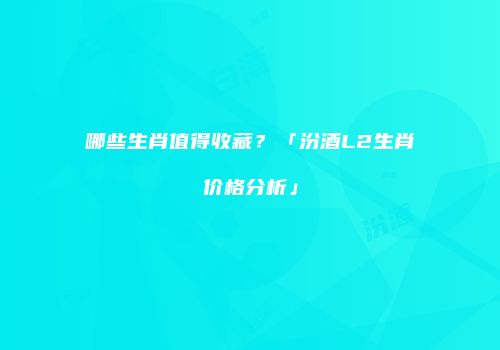 哪些生肖值得收藏？「汾酒L2生肖价格分析」