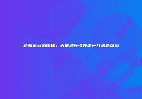 新疆葡萄酒探秘：天塞酒庄引领国产红酒新风尚