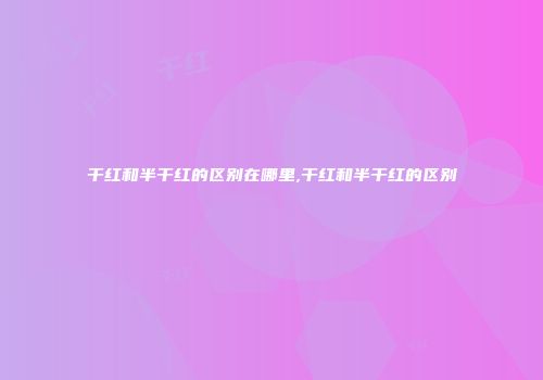 干红和半干红的区别在哪里,干红和半干红的区别