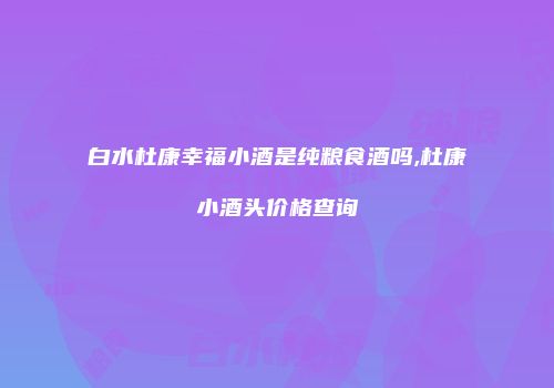 白水杜康幸福小酒是纯粮食酒吗,杜康小酒头价格查询