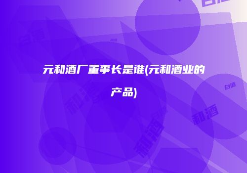 元和酒厂董事长是谁(元和酒业的产品)