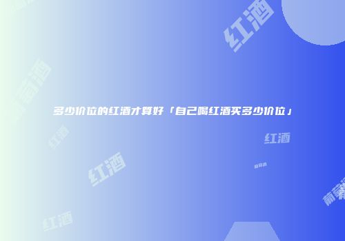 多少价位的红酒才算好「自己喝红酒买多少价位」