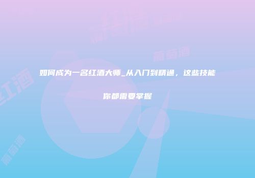 如何成为一名红酒大师_从入门到精通，这些技能你都需要掌握