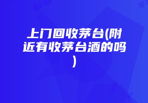 上门回收茅台(附近有收茅台酒的吗)