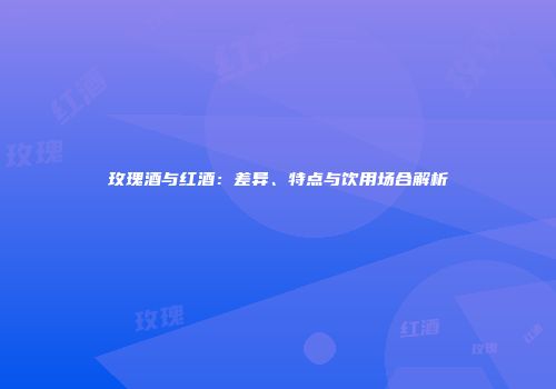 玫瑰酒与红酒：差异、特点与饮用场合解析