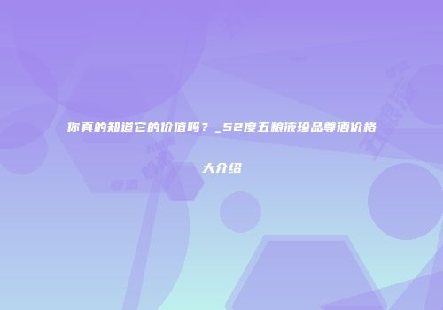 你真的知道它的价值吗？_52度五粮液珍品尊酒价格大介绍