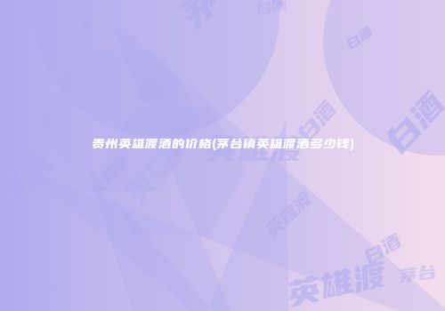 贵州英雄渡酒的价格(茅台镇英雄渡酒多少钱)