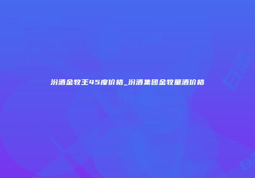汾酒金牧王45度价格_汾酒集团金牧童酒价格