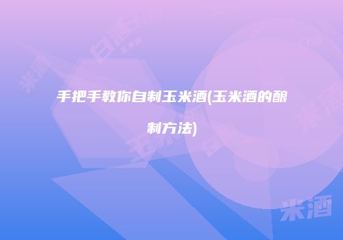 手把手教你自制玉米酒(玉米酒的酿制方法)