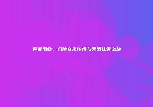 蓬莱酒业：八仙文化传承与美酒佳肴之旅