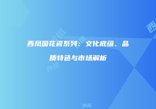 西凤国花瓷系列：文化底蕴、品质特色与市场解析