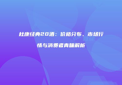 杜康经典20酒：价格分布、市场行情与消费者青睐解析