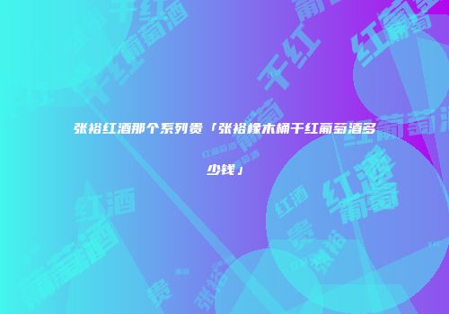 张裕红酒那个系列贵「张裕橡木桶干红葡萄酒多少钱」