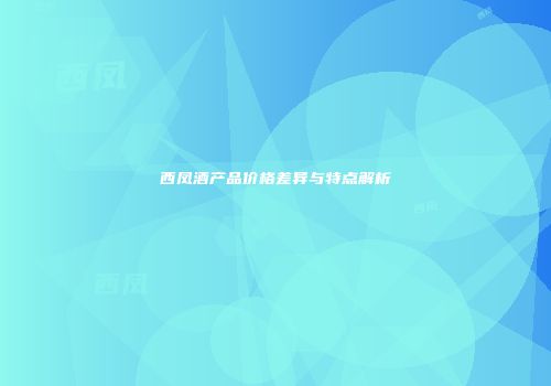 西凤酒产品价格差异与特点解析