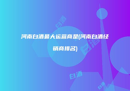 河南白酒最大运营商是(河南白酒经销商排名)