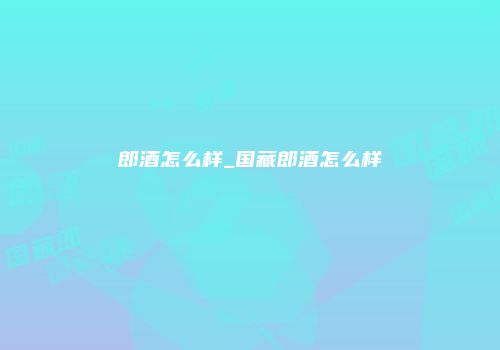 郎酒怎么样_国藏郎酒怎么样