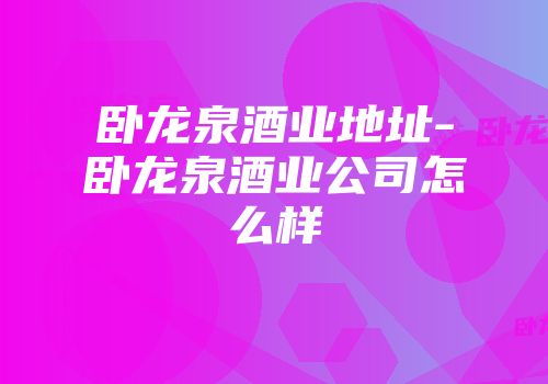 卧龙泉酒业地址-卧龙泉酒业公司怎么样