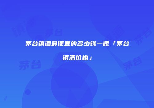 茅台镇酒最便宜的多少钱一瓶「茅台镇酒价格」