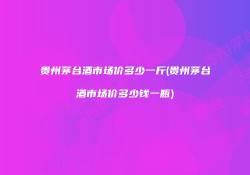 贵州茅台酒市场价多少一斤(贵州茅台酒市场价多少钱一瓶)