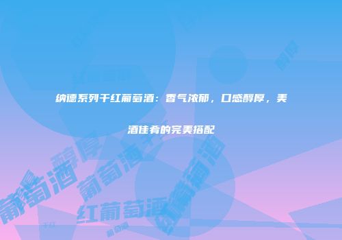 纳德系列干红葡萄酒：香气浓郁，口感醇厚，美酒佳肴的完美搭配