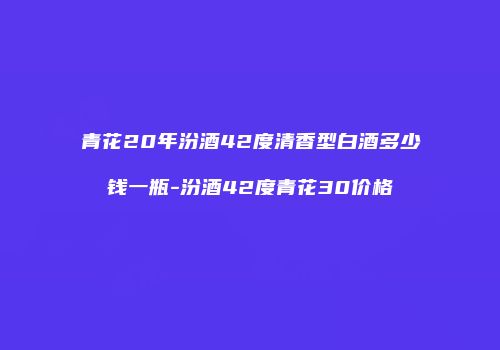 青花20年汾酒42度清香型白酒多少钱一瓶-汾酒42度青花30价格
