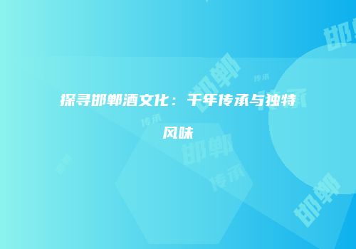 探寻邯郸酒文化：千年传承与独特风味