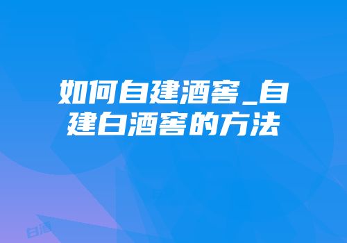 如何自建酒窖_自建白酒窖的方法