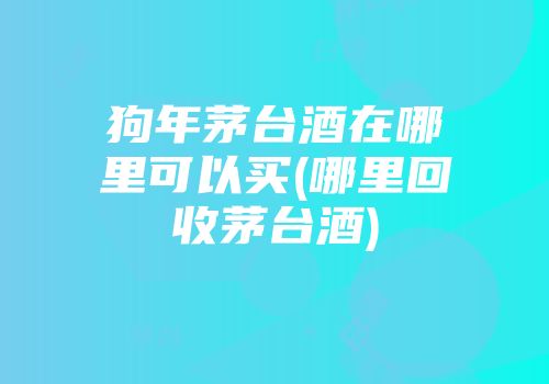狗年茅台酒在哪里可以买(哪里回收茅台酒)
