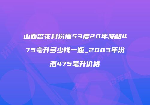 山西杏花村汾酒53度20年陈酿475毫升多少钱一瓶_2003年汾酒475毫升价格
