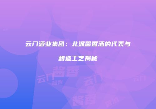云门酒业集团：北派酱香酒的代表与酿造工艺揭秘