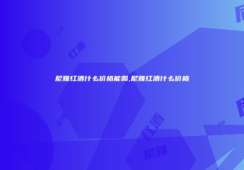 尼雅红酒什么价格能喝,尼雅红酒什么价格