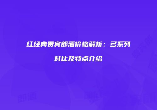 红经典贵宾郎酒价格解析：多系列对比及特点介绍