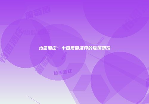 怡园酒庄：中国葡萄酒界的璀璨明珠