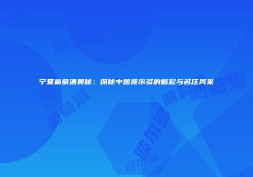 宁夏葡萄酒奥秘：探秘中国波尔多的崛起与名庄风采