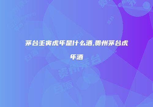 茅台壬寅虎年是什么酒,贵州茅台虎年酒
