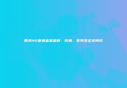 西凤42度酒品鉴指南：价格、系列及正宗辨识