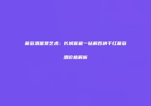 葡萄酒鉴赏艺术：长城窖藏一钻解百纳干红葡萄酒价格解析