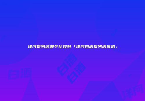 洋河系列酒哪个比较好「洋河白酒系列酒价格」