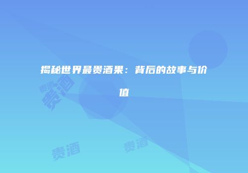 揭秘世界最贵酒果：背后的故事与价值