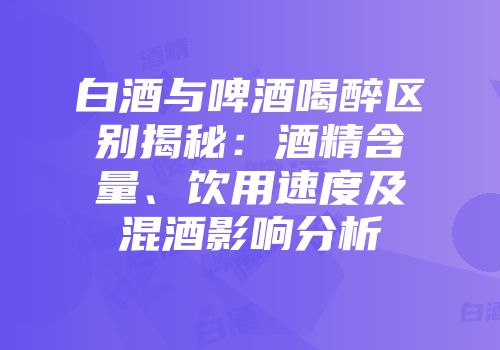 白酒与啤酒喝醉区别揭秘：酒精含量、饮用速度及混酒影响分析