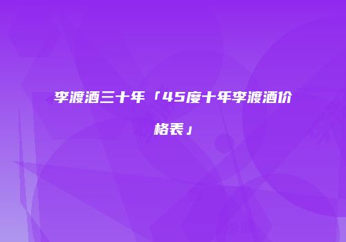 李渡酒三十年「45度十年李渡酒价格表」